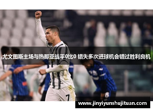 尤文图斯主场与热那亚战平0比0 错失多次进球机会错过胜利良机