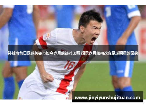 孙继海昔日足球英姿与如今岁月痕迹对比照 揭示岁月如何改变足球明星的面貌