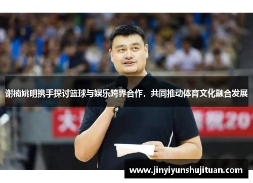 谢楠姚明携手探讨篮球与娱乐跨界合作，共同推动体育文化融合发展