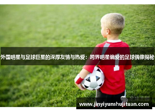 外国明星与足球巨星的深厚友情与热爱：跨界明星偏爱的足球偶像揭秘