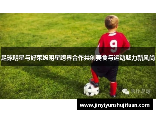 足球明星与好菜妈明星跨界合作共创美食与运动魅力新风尚