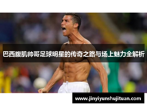 巴西腹肌帅哥足球明星的传奇之路与场上魅力全解析