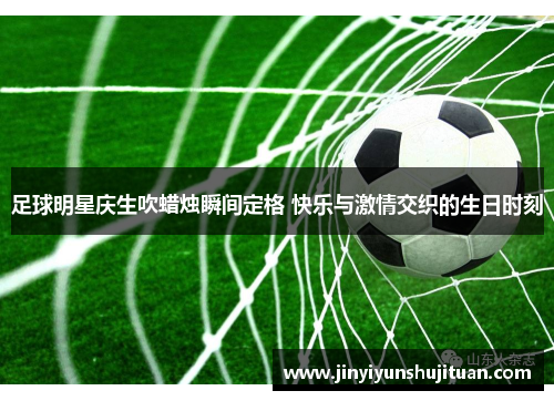 足球明星庆生吹蜡烛瞬间定格 快乐与激情交织的生日时刻