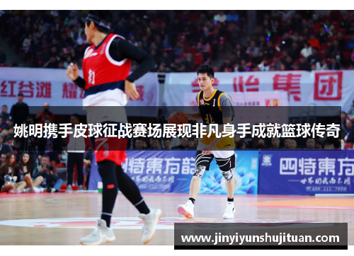 姚明携手皮球征战赛场展现非凡身手成就篮球传奇