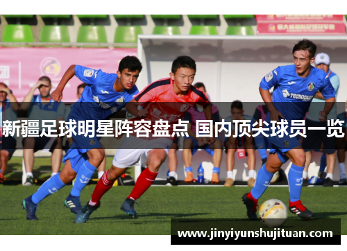 新疆足球明星阵容盘点 国内顶尖球员一览