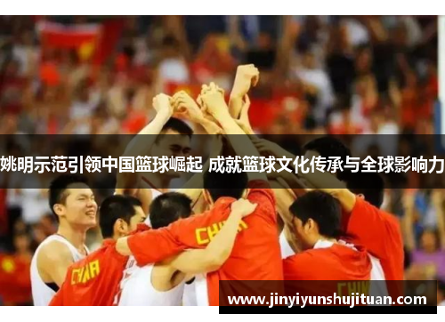 姚明示范引领中国篮球崛起 成就篮球文化传承与全球影响力