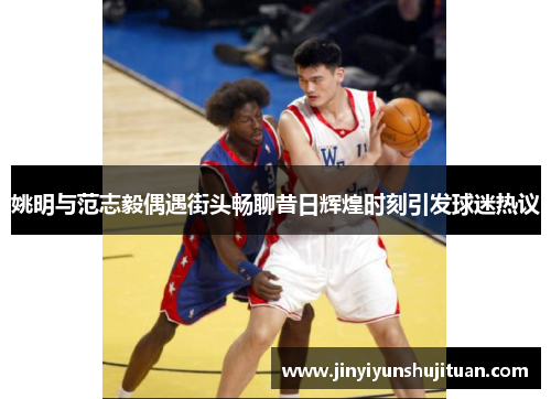 姚明与范志毅偶遇街头畅聊昔日辉煌时刻引发球迷热议