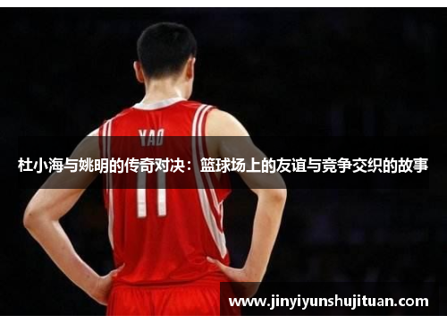 杜小海与姚明的传奇对决：篮球场上的友谊与竞争交织的故事