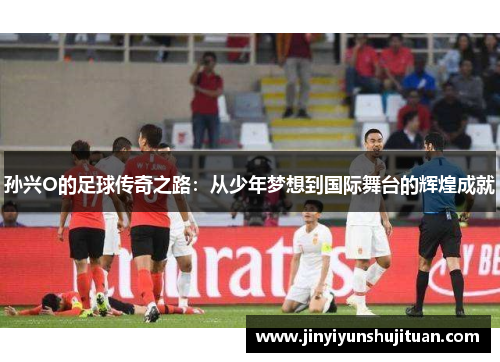 孙兴O的足球传奇之路：从少年梦想到国际舞台的辉煌成就